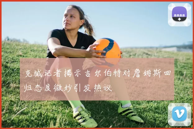 克城记者揭示吉尔伯特对詹姆斯回归态度微妙引发热议