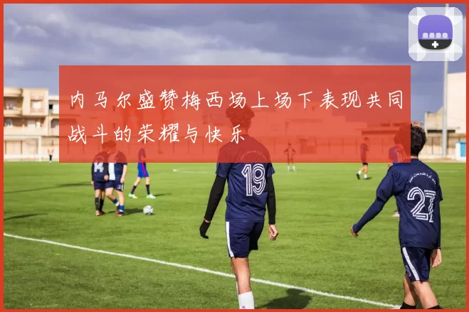 内马尔盛赞梅西场上场下表现共同战斗的荣耀与快乐