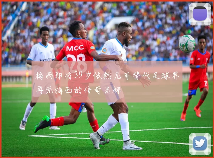 梅西即将39岁依然无可替代足球界再无梅西的传奇光辉