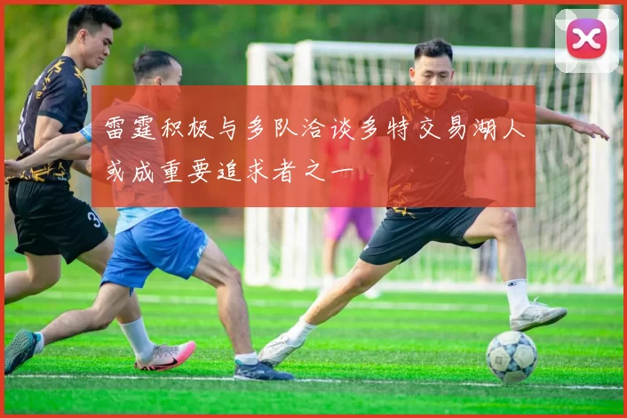 雷霆积极与多队洽谈多特交易湖人或成重要追求者之一