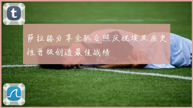 萨拉赫分享全队合照庆祝埃及历史性晋级创造最佳战绩